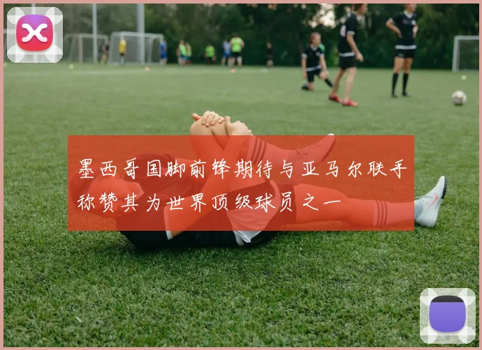 墨西哥国脚前锋期待与亚马尔联手称赞其为世界顶级球员之一
