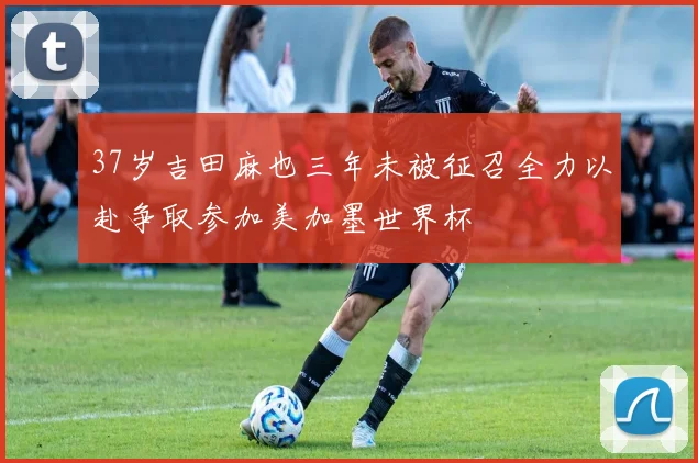 37岁吉田麻也三年未被征召全力以赴争取参加美加墨世界杯