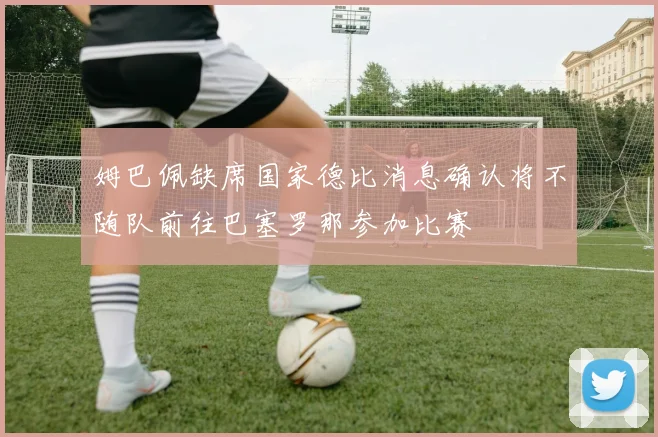 姆巴佩缺席国家德比消息确认将不随队前往巴塞罗那参加比赛