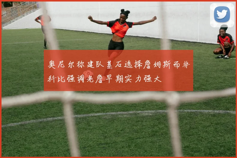 奥尼尔称建队基石选择詹姆斯而非科比强调老詹早期实力强大