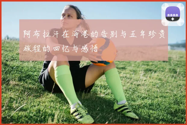 阿布拉汗在海港的告别与五年珍贵旅程的回忆与感悟