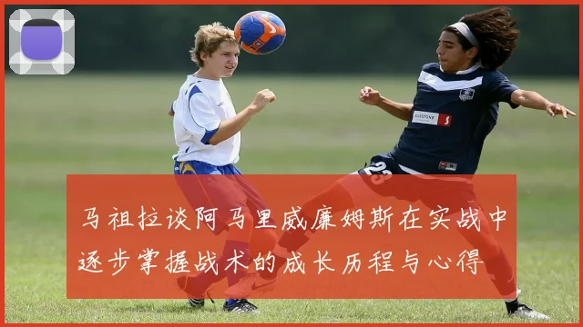 马祖拉谈阿马里威廉姆斯在实战中逐步掌握战术的成长历程与心得