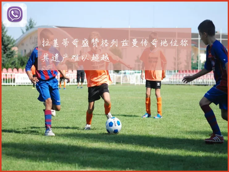 拉基蒂奇盛赞格列兹曼传奇地位称其遗产难以超越