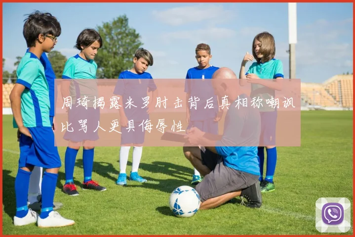 周琦揭露米罗肘击背后真相称嘲讽比骂人更具侮辱性