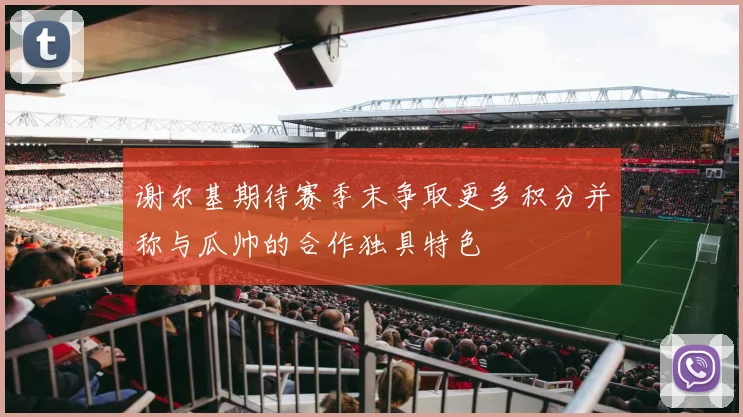 谢尔基期待赛季末争取更多积分并称与瓜帅的合作独具特色