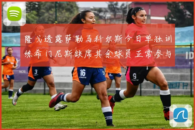 隆戈透露萨勒马科尔斯今日单独训练希门尼斯缺席其余球员正常参与训练