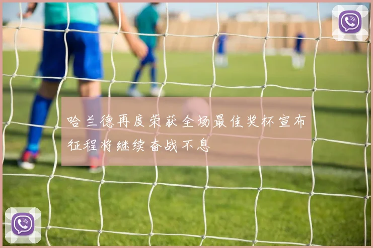 哈兰德再度荣获全场最佳奖杯宣布征程将继续奋战不息