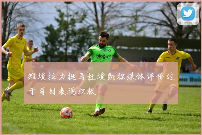 维埃拉力挺马杜埃凯称媒体评价过于苛刻表现积极