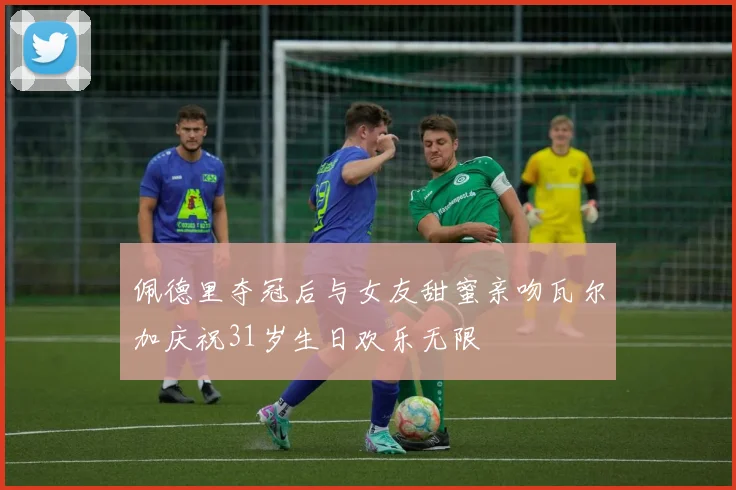 佩德里夺冠后与女友甜蜜亲吻瓦尔加庆祝31岁生日欢乐无限