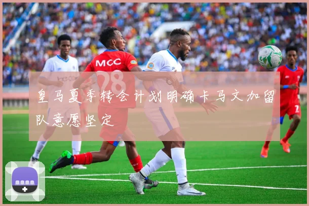皇马夏季转会计划明确卡马文加留队意愿坚定