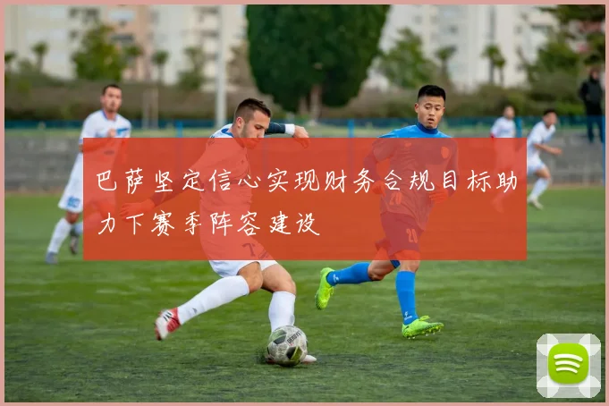 巴萨坚定信心实现财务合规目标助力下赛季阵容建设