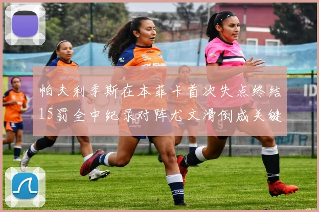 帕夫利季斯在本菲卡首次失点终结15罚全中纪录对阵尤文滑倒成关键时刻
