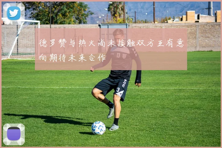 德罗赞与热火尚未接触双方互有意向期待未来合作