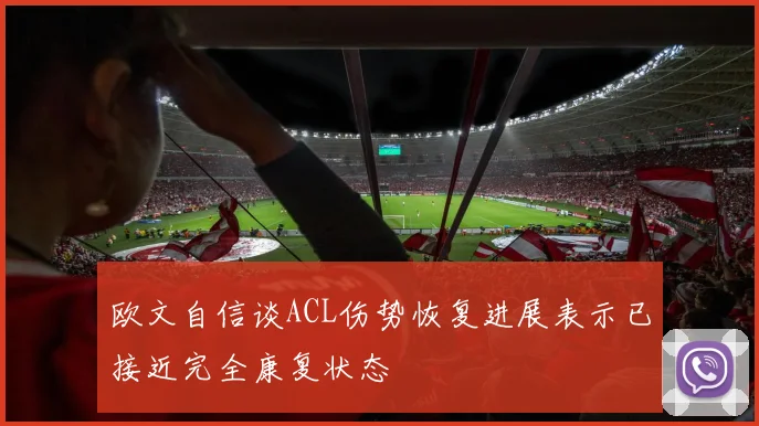 欧文自信谈ACL伤势恢复进展表示已接近完全康复状态