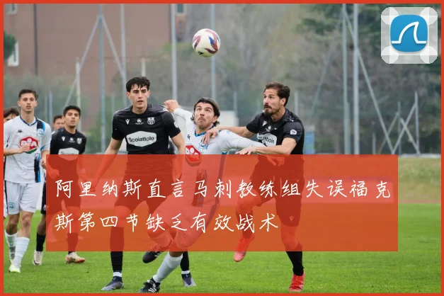 阿里纳斯直言马刺教练组失误福克斯第四节缺乏有效战术