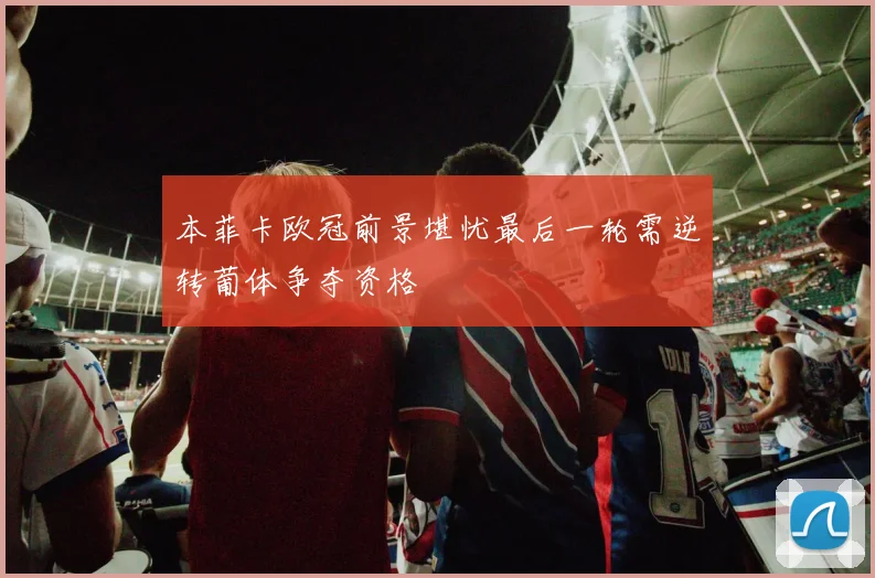本菲卡欧冠前景堪忧最后一轮需逆转葡体争夺资格