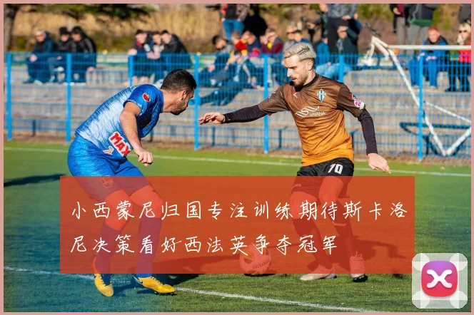 小西蒙尼归国专注训练期待斯卡洛尼决策看好西法英争夺冠军